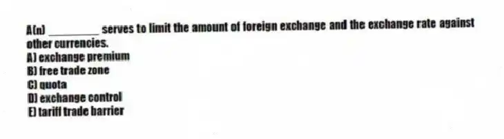 A(n) ________ serves to limit the amount of foreign exchange and the exchange rate against other currencies.
A) exchange premium
B) free trade zone
C) quota
D) exchange control
E) tariff trade barrier