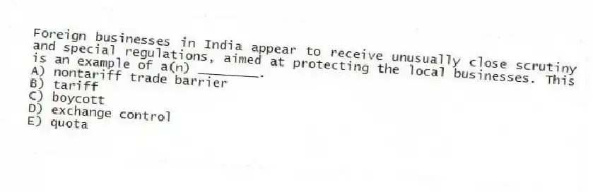 Foreign businesses in India appear to receive unusually close scrutiny and special regulations, aimed at protecting the local businesses. This is an example of a(n) ________.
A) nontariff trade barrier
B) tariff
C) boycott
D) exchange control
E) quota