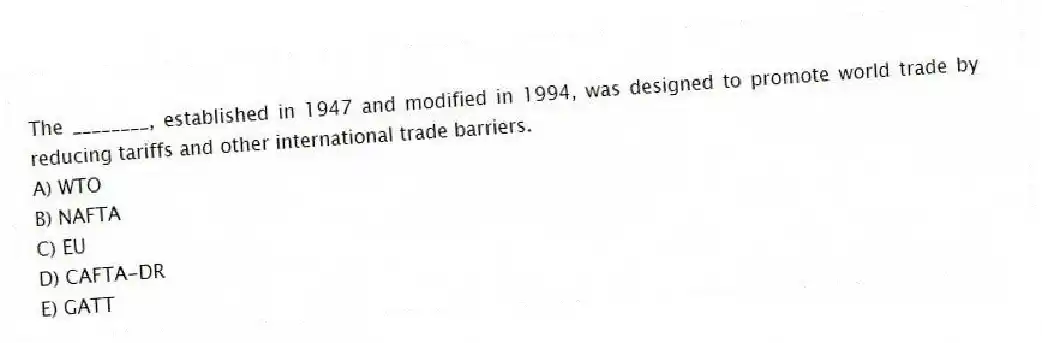 The ________, established in 1947 and modified in 1994, was designed to promote world trade by reducing tariffs and other international trade barriers.
A) WTO
B) NAFTA
C) EU
D) CAFTA-DR
E) GATT