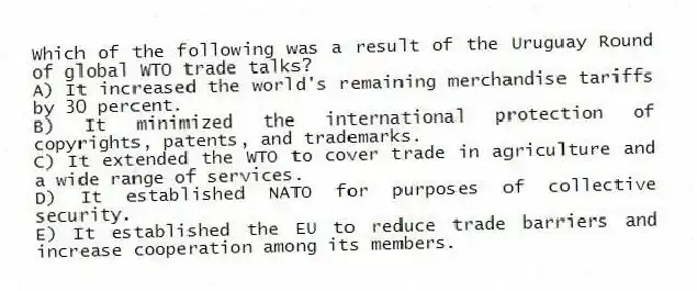 Which of the following was a result of the Uruguay Round of global WTO trade talks?
A) It increased the world's remaining merchandise tariffs by 30 percent.
B) It minimized the international protection of copyrights, patents, and trademarks.
C) It extended the WTO to cover trade in agriculture and a wide range of services.
D) It established NATO for purposes of collective security.
E) It established the EU to reduce trade barriers and increase cooperation among its members.
