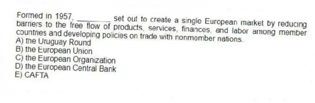 Formed in 1957, ________ set out to create a single European market by reducing barriers to the free flow of products, services, finances, and labor among member countries and developing policies on trade with nonmember nations.
A) the Uruguay Round
B) the European Union
C) the European Organization
D) the European Central Bank
E) CAFTA