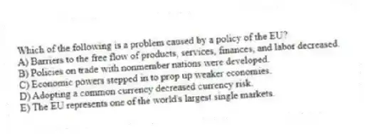 Which of the following is a problem caused by a policy of the EU?
A) Barriers to the free flow of products, services, finances, and labor decreased.
B) Policies on trade with nonmember nations were developed.
C) Economic powers stepped in to prop up weaker economies.
D) Adopting a common currency decreased currency risk.
E) The EU represents one of the world's largest single markets.