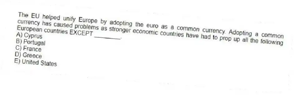 The EU helped unify Europe by adopting the euro as a common currency. Adopting a common currency has caused problems as stronger economic countries have had to prop up all the following European countries EXCEPT ________.
A) Cyprus
B) Portugal
C) France
D) Greece
E) United States