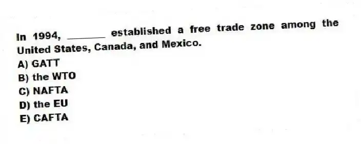 In 1994, ________ established a free trade zone among the United States, Canada, and Mexico.
A) GATT
B) the WTO
C) NAFTA
D) the EU
E) CAFTA