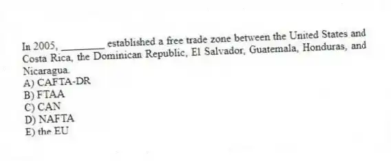 In 2005, ________ established a free trade zone between the United States and Costa Rica, the Dominican Republic, El Salvador, Guatemala, Honduras, and Nicaragua.
A) CAFTA-DR
B) FTAA
C) CAN
D) NAFTA
E) the EU