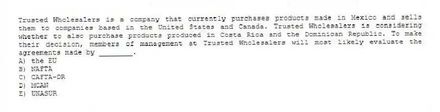 Trusted Wholesalers is a company that currently purchases products made in Mexico and sells them to companies based in the United States and Canada. Trusted Wholesalers is considering whether to also purchase products produced in Costa Rica and the Dominican Republic. To make their decision, members of management at Trusted Wholesalers will most likely evaluate the agreements made by ________.
A) the EU
B) NAFTA
C) CAFTA-DR
D) MCAN
E) UNASUR