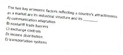 The two key economic factors reflecting a country's attractiveness as a market are its industrial structure and its ________.
A) communication adaptation
B) nontariff trade barriers
C) exchange controls
D) income distribution
E) transportation systems