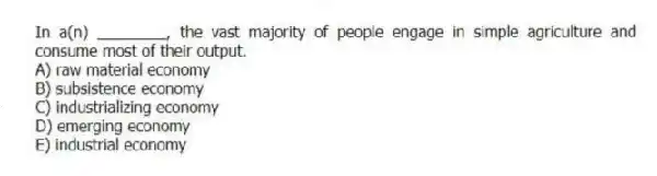 In a(n) ________, the vast majority of people engage in simple agriculture and consume most of their output.
A) raw material economy
B) subsistence economy
C) industrializing economy
D) emerging economy
E) industrial economy