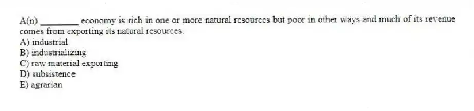 A(n) ________ economy is rich in one or more natural resources but poor in other ways and much of its revenue comes from exporting its natural resources.
A) industrial
B) industrializing
C) raw material exporting
D) subsistence
E) agrarian