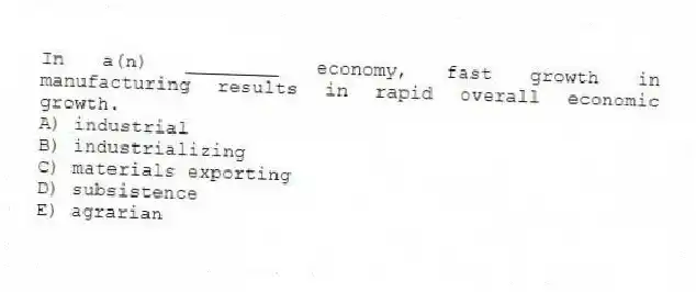In a(n) ________ economy, fast growth in manufacturing results in rapid overall economic growth.
A) industrial
B) industrializing
C) materials exporting
D) subsistence
E) agrarian