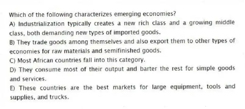 Which of the following characterizes emerging economies?
A) Industrialization typically creates a new rich class and a growing middle class, both demanding new types of imported goods.
B) They trade goods among themselves and also export them to other types of economies for raw materials and semifinished goods.
C) Most African countries fall into this category.
D) They consume most of their output and barter the rest for simple goods and services.
E) These countries are the best markets for large equipment, tools and supplies, and trucks.