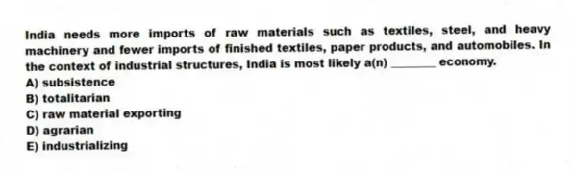 India needs more imports of raw materials such as textiles, steel, and heavy machinery and fewer imports of finished textiles, paper products, and automobiles. In the context of industrial structures, India is most likely a(n) ________ economy.
A) subsistence
B) totalitarian
C) raw material exporting
D) agrarian
E) industrializing