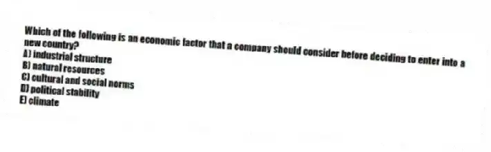 Which of the following is an economic factor that a company should consider before deciding to enter into a new country?
A) industrial structure
B) natural resources
C) cultural and social norms
D) political stability
E) climate