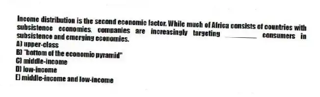 Income distribution is the second economic factor. While much of Africa consists of countries with subsistence economies, companies are increasingly targeting ________ consumers in subsistence and emerging economies.
A) upper-class
B) "bottom of the economic pyramid"
C) middle-income
D) low-income
E) middle-income and low-income
