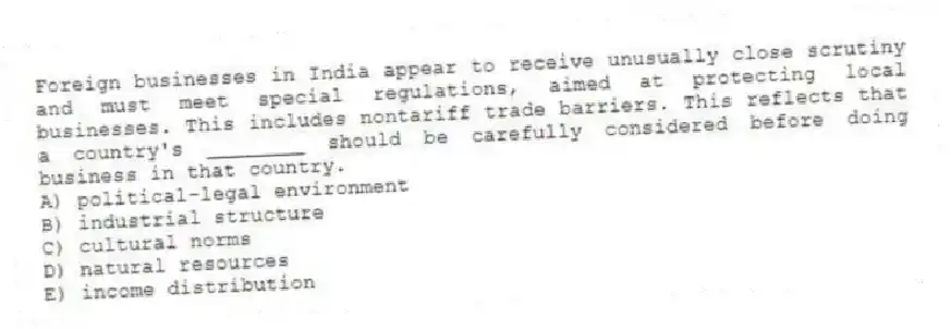 Foreign businesses in India appear to receive unusually close scrutiny and must meet special regulations, aimed at protecting local businesses. This includes nontariff trade barriers. This reflects that a country's ________ should be carefully considered before doing business in that country.
A) political-legal environment
B) industrial structure
C) cultural norms
D) natural resources
E) income distribution