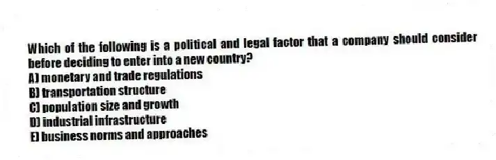Which of the following is a political and legal factor that a company should consider before deciding to enter into a new country?
A) monetary and trade regulations
B) transportation structure
C) population size and growth
D) industrial infrastructure
E) business norms and approaches
