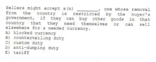 Sellers might accept a(n) ________, one whose removal from the country is restricted by the buyer's government, if they can buy other goods in that country that they need themselves or can sell elsewhere for a needed currency.
A) blocked currency
B) countervailing duty
C) custom duty
D) anti-dumping duty
E) tariff