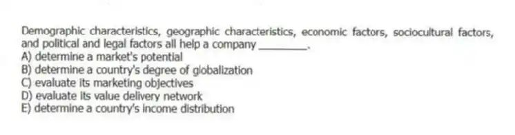 Demographic characteristics, geographic characteristics, economic factors, sociocultural factors, and political and legal factors all help a company ________.
A) determine a market's potential
B) determine a country's degree of globalization
C) evaluate its marketing objectives
D) evaluate its value delivery network
E) determine a country's income distribution
