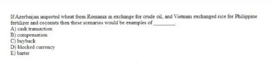 If Azerbaijan imported wheat from Romania in exchange for crude oil, and Vietnam exchanged rice for Philippine fertilizer and coconuts then these scenarios would be examples of ________.
A) cash transaction
B) compensation
C) buyback
D) blocked currency
E) barter