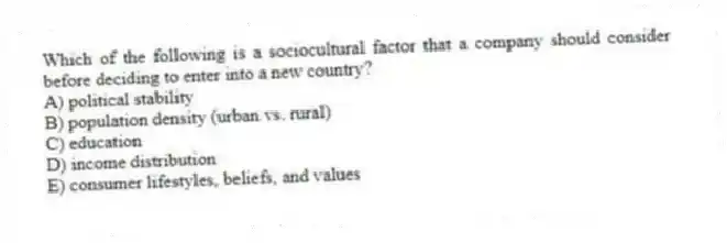 Which of the following is a sociocultural factor that a company should consider before deciding to enter into a new country?
A) political stability
B) population density (urban vs. rural)
C) education
D) income distribution
E) consumer lifestyles, beliefs, and values