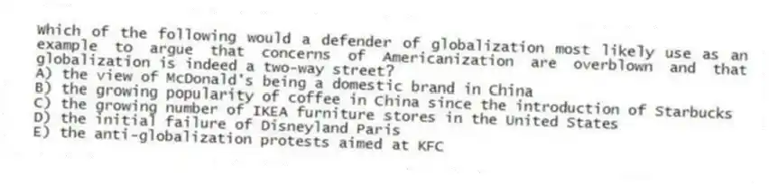 Which of the following would a defender of globalization most likely use as an example to argue that concerns of Americanization are overblown and that globalization is indeed a two-way street?
A) the view of McDonald's being a domestic brand in China
B) the growing popularity of coffee in China since the introduction of Starbucks
C) the growing number of IKEA furniture stores in the United States
D) the initial failure of Disneyland Paris
E) the anti-globalization protests aimed at KFC