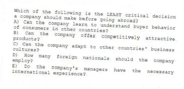 Which of the following is the LEAST critical decision a company should make before going abroad?
A) Can the company learn to understand buyer behavior of consumers in other countries?
B) Can the company offer competitively attractive products?
C) Can the company adapt to other countries' business cultures?
D) How many foreign nationals should the company employ?
E) Do the company's managers have the necessary international experience?