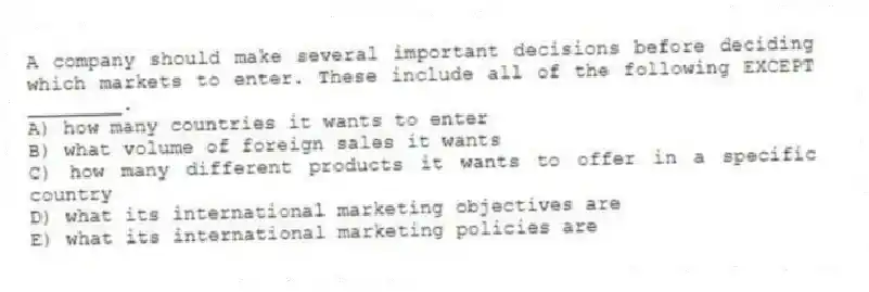 A company should make several important decisions before deciding which markets to enter. These include all of the following EXCEPT ________.
A) how many countries it wants to enter
B) what volume of foreign sales it wants
C) how many different products it wants to offer in a specific country
D) what its international marketing objectives are
E) what its international marketing policies are