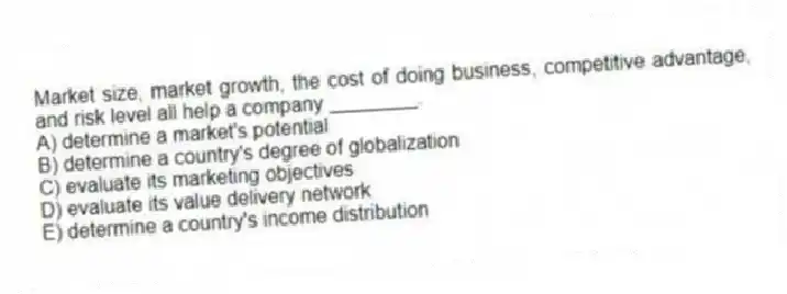 Market size, market growth, the cost of doing business, competitive advantage, and risk level all help a company ________.
A) determine a market's potential
B) determine a country's degree of globalization
C) evaluate its marketing objectives
D) evaluate its value delivery network
E) determine a country's income distribution