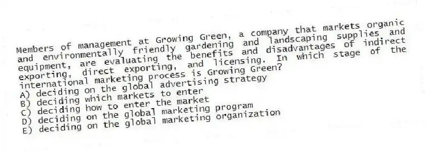 Members of management at Growing Green, a company that markets organic and environmentally friendly gardening and landscaping supplies and equipment, are evaluating the benefits and disadvantages of indirect exporting, direct exporting, and licensing. In which stage of the international marketing process is Growing Green?
A) deciding on the global advertising strategy
B) deciding which markets to enter
C) deciding how to enter the market
D) deciding on the global marketing program
E) deciding on the global marketing organization