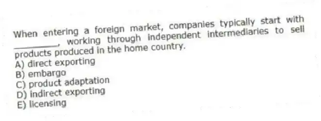 When entering a foreign market, companies typically start with ________, working through independent intermediaries to sell products produced in the home country.
A) direct exporting
B) embargo
C) product adaptation
D) indirect exporting
E) licensing