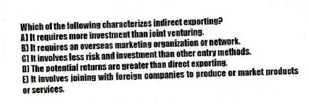 Which of the following characterizes indirect exporting?
A) It requires more investment than joint venturing.
B) It requires an overseas marketing organization or network.
C) It involves less risk and investment than other entry methods.
D) The potential returns are greater than direct exporting.
E) It involves joining with foreign companies to produce or market products or services.