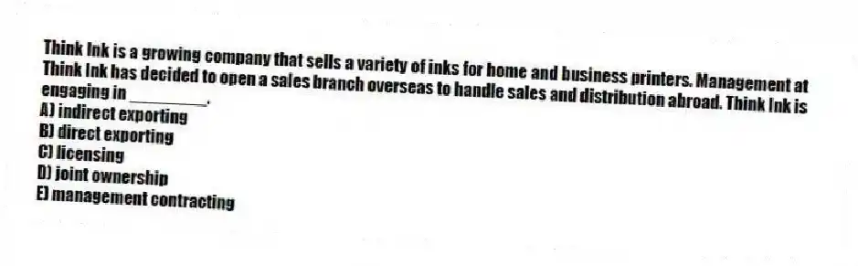 Think Ink is a growing company that sells a variety of inks for home and business printers. Management at Think Ink has decided to open a sales branch overseas to handle sales and distribution abroad. Think Ink is engaging in ________.
A) indirect exporting
B) direct exporting
C) licensing
D) joint ownership
E) management contracting
