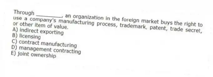 Through ________, an organization in the foreign market buys the right to use a company's manufacturing process, trademark, patent, trade secret, or other item of value.
A) indirect exporting
B) licensing
C) contract manufacturing
D) management contracting
E) joint ownership