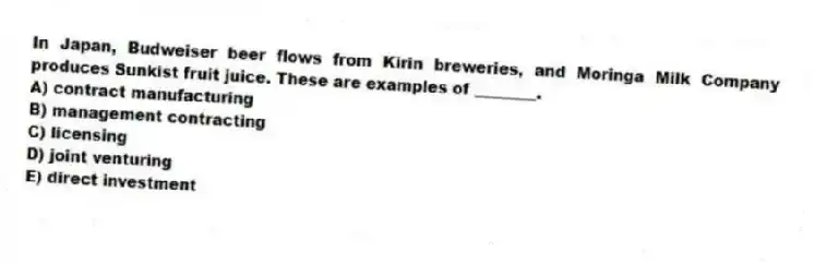 In Japan, Budweiser beer flows from Kirin breweries, and Moringa Milk Company produces Sunkist fruit juice. These are examples of ________.
A) contract manufacturing
B) management contracting
C) licensing
D) joint venturing
E) direct investment