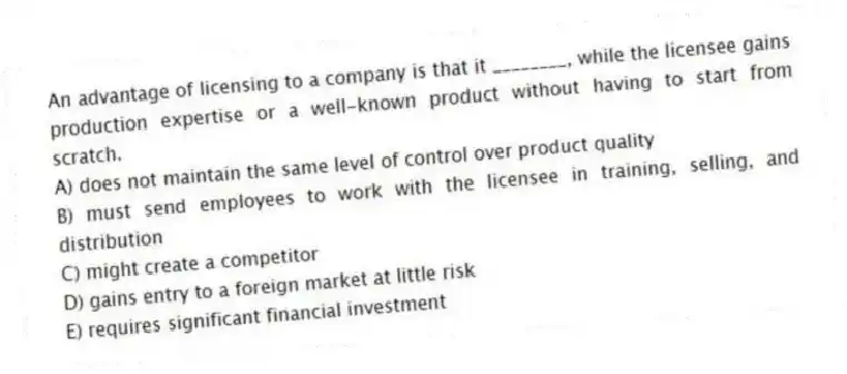 An advantage of licensing to a company is that it ________, while the licensee gains production expertise or a well-known product without having to start from scratch.
A) does not maintain the same level of control over product quality
B) must send employees to work with the licensee in training, selling, and distribution
C) might create a competitor
D) gains entry to a foreign market at little risk
E) requires significant financial investment