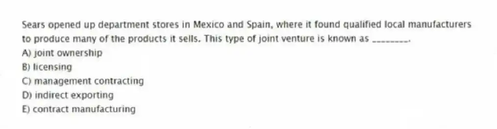Sears opened up department stores in Mexico and Spain, where it found qualified local manufacturers to produce many of the products it sells. This type of joint venture is known as ________.
A) joint ownership
B) licensing
C) management contracting
D) indirect exporting
E) contract manufacturing