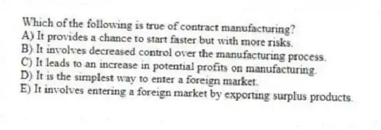Which of the following is true of contract manufacturing?
A) It provides a chance to start faster but with more risks.
B) It involves decreased control over the manufacturing process.
C) It leads to an increase in potential profits on manufacturing.
D) It is the simplest way to enter a foreign market.
E) It involves entering a foreign market by exporting surplus products.