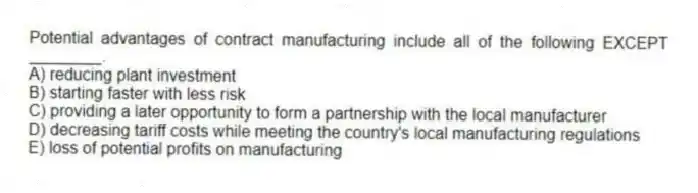 Potential advantages of contract manufacturing include all of the following EXCEPT ________.
A) reducing plant investment
B) starting faster with less risk
C) providing a later opportunity to form a partnership with the local manufacturer
D) decreasing tariff costs while meeting the country's local manufacturing regulations
E) loss of potential profits on manufacturing