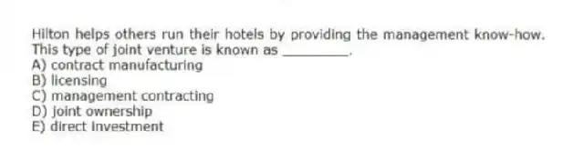 Hilton helps others run their hotels by providing the management know-how. This type of joint venture is known as ________.
A) contract manufacturing
B) licensing
C) management contracting
D) joint ownership
E) direct investment