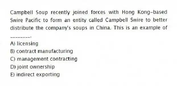 Campbell Soup recently joined forces with Hong Kong-based Swire Pacific to form an entity called Campbell Swire to better distribute the company's soups in China. This is an example of ________.
A) licensing
B) contract manufacturing
C) management contracting
D) joint ownership
E) indirect exporting