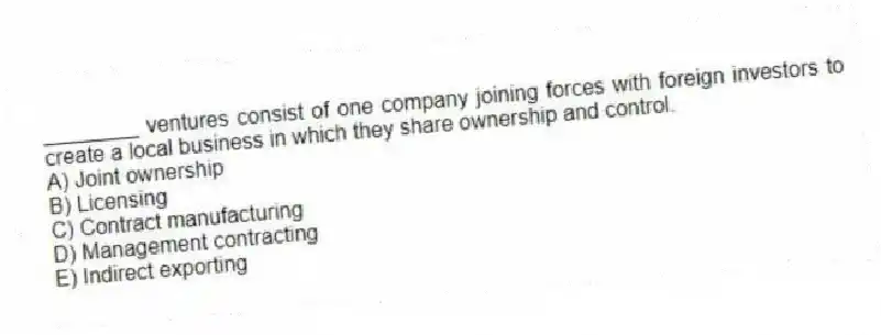 ________ ventures consist of one company joining forces with foreign investors to create a local business in which they share ownership and control.
A) Joint ownership
B) Licensing
C) Contract manufacturing
D) Management contracting
E) Indirect exporting