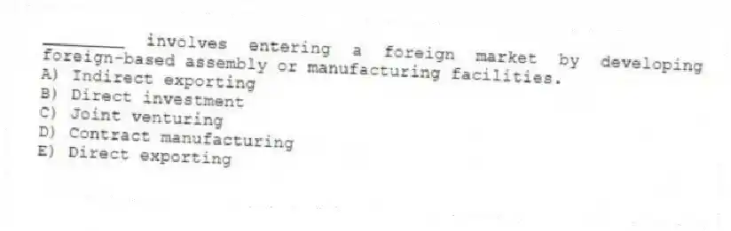 ________ involves entering a foreign market by developing foreign-based assembly or manufacturing facilities.
A) Indirect exporting
B) Direct investment
C) Joint venturing
D) Contract manufacturing
E) Direct exporting