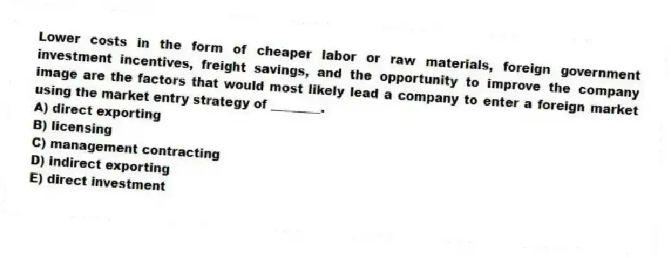 Lower costs in the form of cheaper labor or raw materials, foreign government investment incentives, freight savings, and the opportunity to improve the company image are the factors that would most likely lead a company to enter a foreign market using the market entry strategy of ________.
A) direct exporting
B) licensing
C) management contracting
D) indirect exporting
E) direct investment