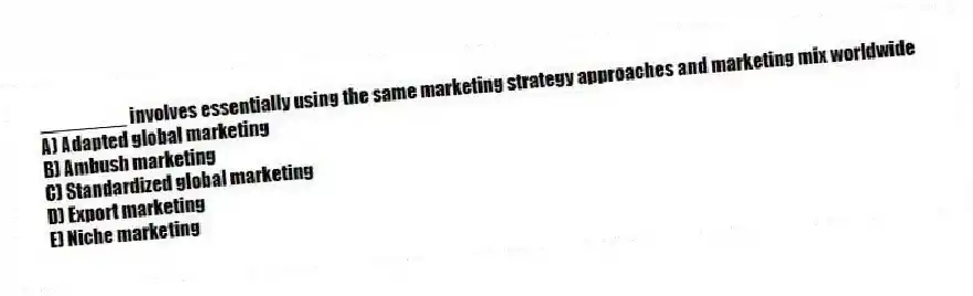 ________ involves essentially using the same marketing strategy approaches and marketing mix worldwide
A) Adapted global marketing
B) Ambush marketing
C) Standardized global marketing
D) Export marketing
E) Niche marketing