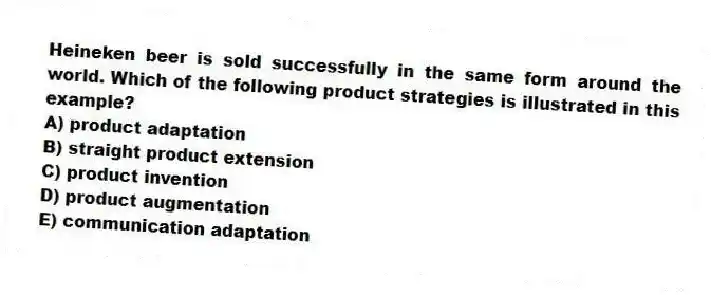 Heineken beer is sold successfully in the same form around the world. Which of the following product strategies is illustrated in this example?
A) product adaptation
B) straight product extension
C) product invention
D) product augmentation
E) communication adaptation