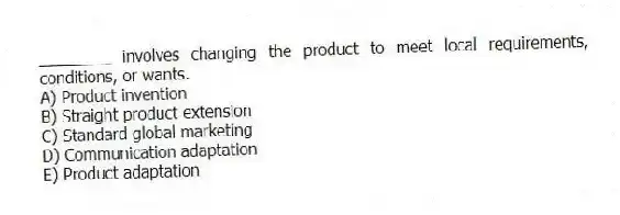 ________ involves changing the product to meet local requirements, conditions, or wants.
A) Product invention
B) Straight product extension
C) Standard global marketing
D) Communication adaptation
E) Product adaptation