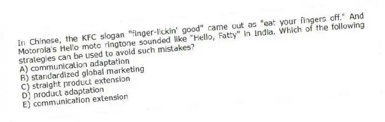 In Chinese, the KFC slogan "finger-lickin' good" came out as "eat your fingers off." And Motorola's Hello-moto ringtone sounded like "Hello, Fatty" in India. Which of the following strategies can be used to avoid such mistakes?
A) communication adaptation
B) standardized global marketing
C) straight product extension
D) product adaptation
E) communication extension