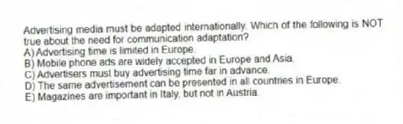 Advertising media must be adapted internationally. Which of the following is NOT true about the need for communication adaptation?
A) Advertising time is limited in Europe.
B) Mobile phone ads are widely accepted in Europe and Asia.
C) Advertisers must buy advertising time far in advance.
D) The same advertisement can be presented in all countries in Europe.
E) Magazines are important in Italy, but not in Austria.