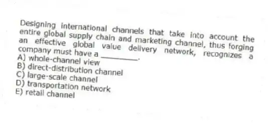Designing international channels that take into account the entire global supply chain and marketing channel, thus forging an effective global value delivery network, recognizes a company must have a ________.
A) whole-channel view
B) direct-distribution channel
C) large-scale channel
D) transportation network
E) retail channel
