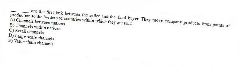 ________ are the first link between the seller and the final buyer. They move company products from points of production to the borders of countries within which they are sold.
A) Channels between nations
B) Channels within nations
C) Retail channels
D) Large-scale channels
E) Value chain channels